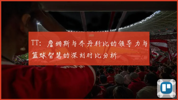 TT：詹姆斯与乔丹科比的领导力与篮球智慧的深刻对比分析