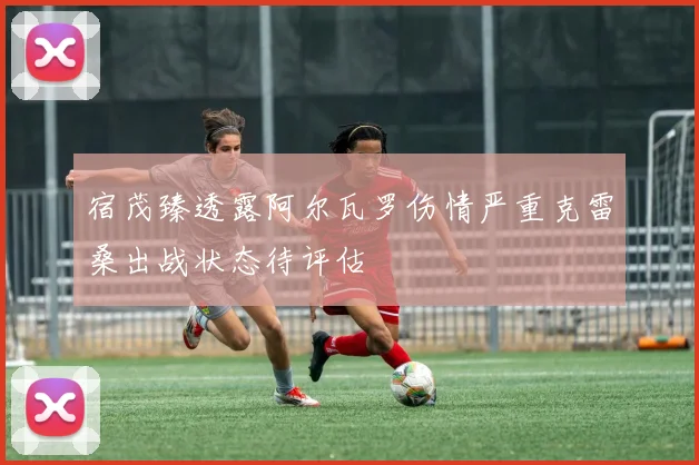 宿茂臻透露阿尔瓦罗伤情严重克雷桑出战状态待评估