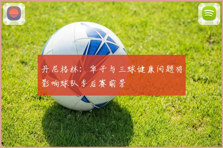 丹尼格林：华子与三球健康问题将影响球队季后赛前景
