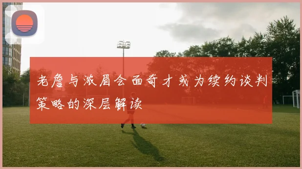 老詹与浓眉会面奇才或为续约谈判策略的深层解读