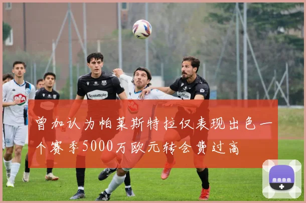 曾加认为帕莱斯特拉仅表现出色一个赛季5000万欧元转会费过高