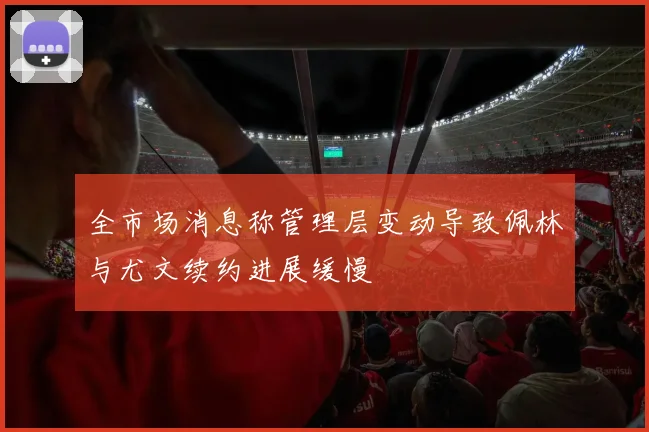 全市场消息称管理层变动导致佩林与尤文续约进展缓慢