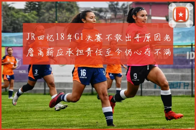 JR回忆18年G1决赛不敢出手原因老詹高薪应承担责任至今仍心存不满