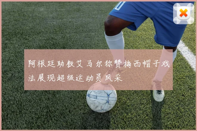 阿根廷助教艾马尔称赞梅西帽子戏法展现超级运动员风采