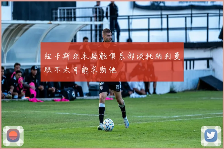 纽卡斯尔未接触俱乐部谈托纳利曼联不太可能求购他
