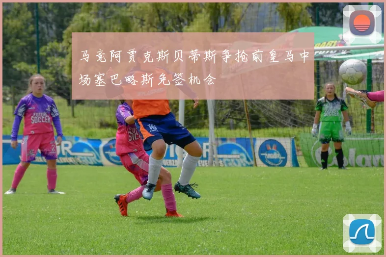 马竞阿贾克斯贝蒂斯争抢前皇马中场塞巴略斯免签机会