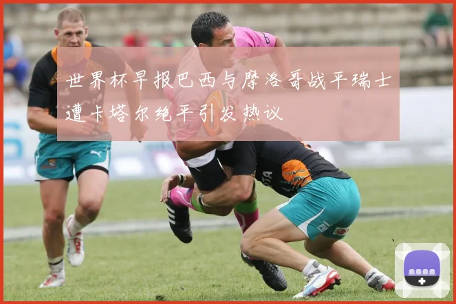 世界杯早报巴西与摩洛哥战平瑞士遭卡塔尔绝平引发热议