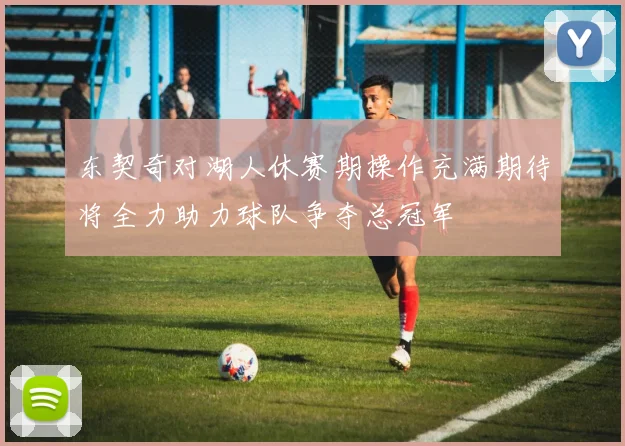 东契奇对湖人休赛期操作充满期待将全力助力球队争夺总冠军