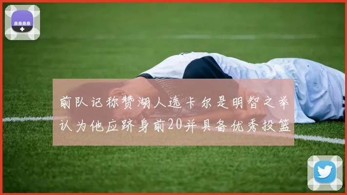 前队记称赞湖人选卡尔是明智之举认为他应跻身前20并具备优秀投篮和防守能力